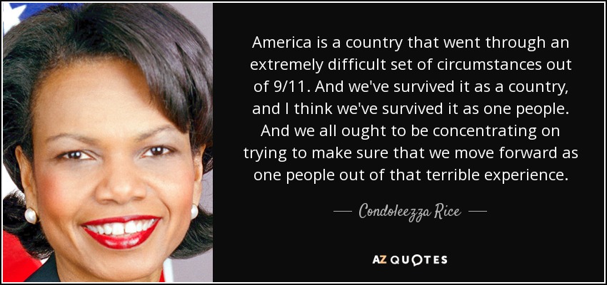 America is a country that went through an extremely difficult set of circumstances out of 9/11. And we've survived it as a country, and I think we've survived it as one people. And we all ought to be concentrating on trying to make sure that we move forward as one people out of that terrible experience. - Condoleezza Rice