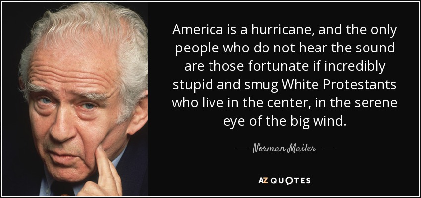 America is a hurricane, and the only people who do not hear the sound are those fortunate if incredibly stupid and smug White Protestants who live in the center, in the serene eye of the big wind. - Norman Mailer