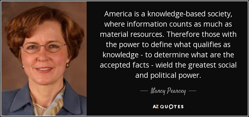 America is a knowledge-based society, where information counts as much as material resources. Therefore those with the power to define what qualifies as knowledge - to determine what are the accepted facts - wield the greatest social and political power. - Nancy Pearcey