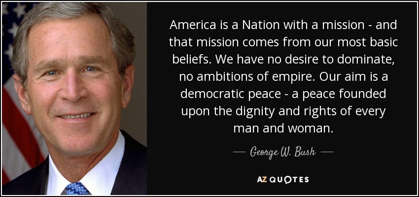 America is a Nation with a mission - and that mission comes from our most basic beliefs. We have no desire to dominate, no ambitions of empire. Our aim is a democratic peace - a peace founded upon the dignity and rights of every man and woman. - George W. Bush