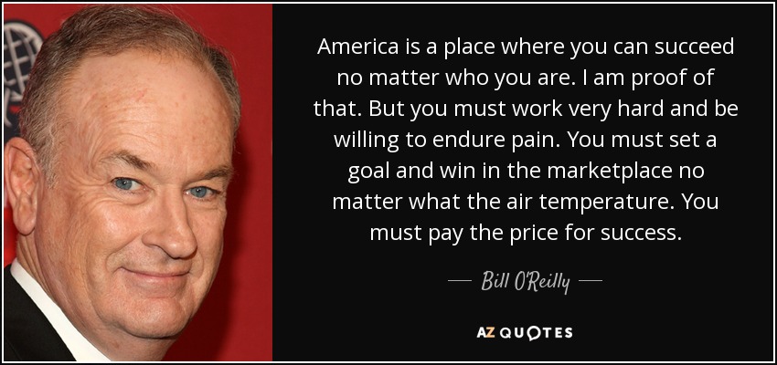 America is a place where you can succeed no matter who you are. I am proof of that. But you must work very hard and be willing to endure pain. You must set a goal and win in the marketplace no matter what the air temperature. You must pay the price for success. - Bill O'Reilly