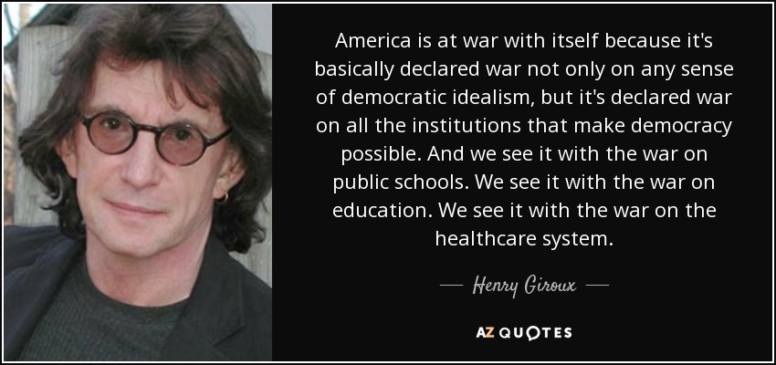 America is at war with itself because it's basically declared war not only on any sense of democratic idealism, but it's declared war on all the institutions that make democracy possible. And we see it with the war on public schools. We see it with the war on education. We see it with the war on the healthcare system. - Henry Giroux