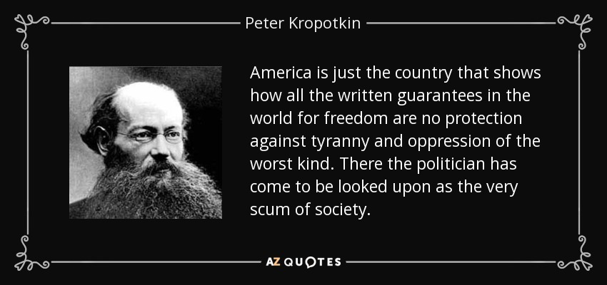 America is just the country that shows how all the written guarantees in the world for freedom are no protection against tyranny and oppression of the worst kind. There the politician has come to be looked upon as the very scum of society. - Peter Kropotkin