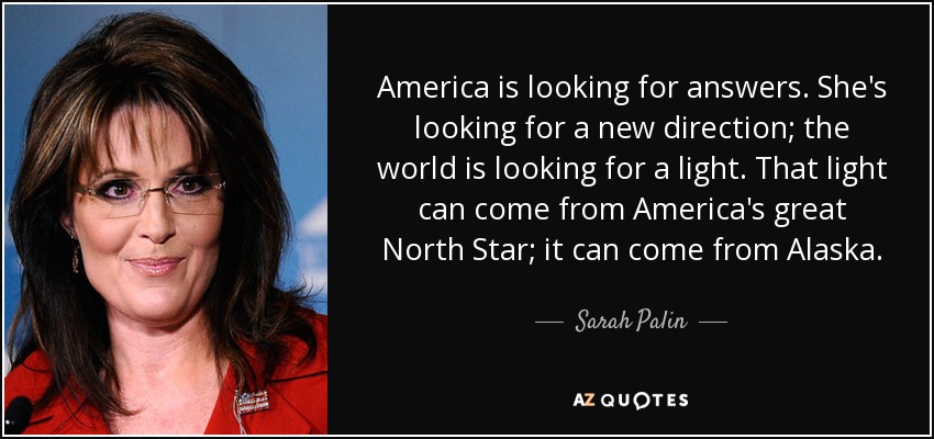 America is looking for answers. She's looking for a new direction; the world is looking for a light. That light can come from America's great North Star; it can come from Alaska. - Sarah Palin