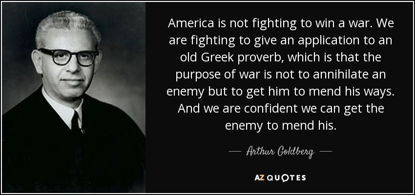 America is not fighting to win a war. We are fighting to give an application to an old Greek proverb, which is that the purpose of war is not to annihilate an enemy but to get him to mend his ways. And we are confident we can get the enemy to mend his. - Arthur Goldberg