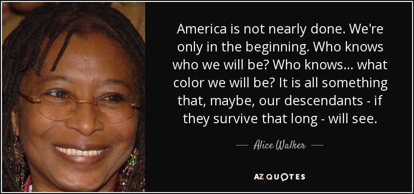 America is not nearly done. We're only in the beginning. Who knows who we will be? Who knows... what color we will be? It is all something that, maybe, our descendants - if they survive that long - will see. - Alice Walker
