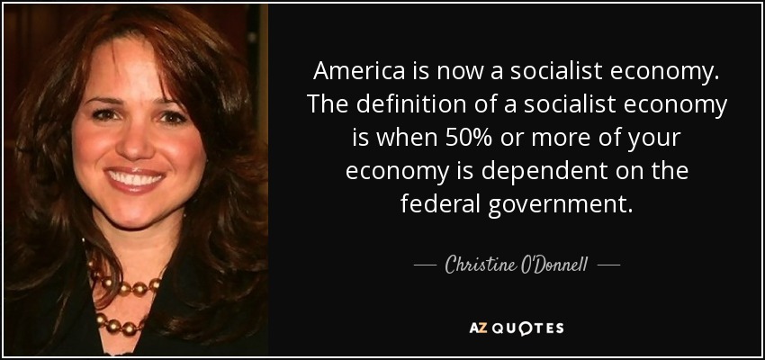 America is now a socialist economy. The definition of a socialist economy is when 50% or more of your economy is dependent on the federal government. - Christine O'Donnell