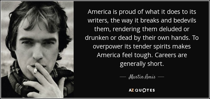 America is proud of what it does to its writers, the way it breaks and bedevils them, rendering them deluded or drunken or dead by their own hands. To overpower its tender spirits makes America feel tough. Careers are generally short. - Martin Amis