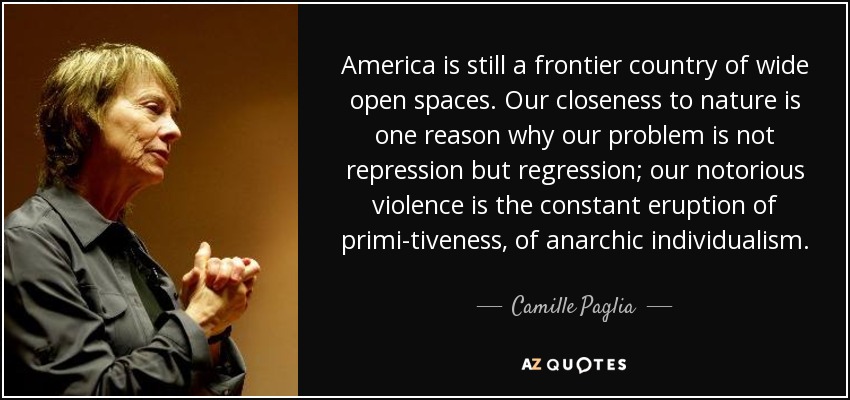 America is still a frontier country of wide open spaces. Our closeness to nature is one reason why our problem is not repression but regression; our notorious violence is the constant eruption of primi-tiveness, of anarchic individualism. - Camille Paglia