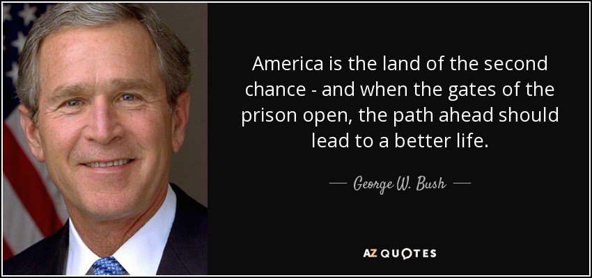 America is the land of the second chance - and when the gates of the prison open, the path ahead should lead to a better life. - George W. Bush