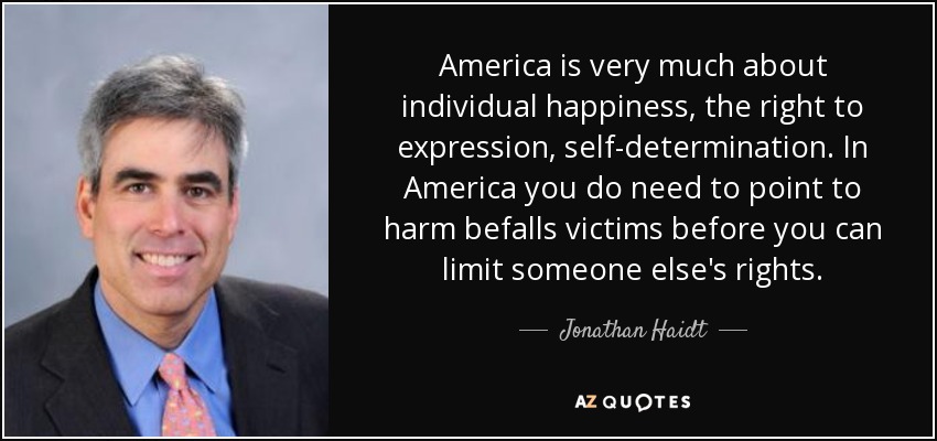 America is very much about individual happiness, the right to expression, self-determination. In America you do need to point to harm befalls victims before you can limit someone else's rights. - Jonathan Haidt
