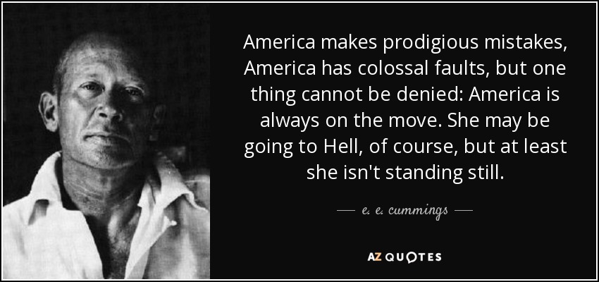 America makes prodigious mistakes, America has colossal faults, but one thing cannot be denied: America is always on the move. She may be going to Hell, of course, but at least she isn't standing still. - e. e. cummings