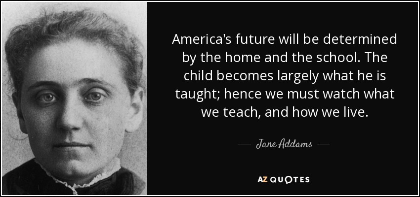 America's future will be determined by the home and the school. The child becomes largely what he is taught; hence we must watch what we teach, and how we live. - Jane Addams