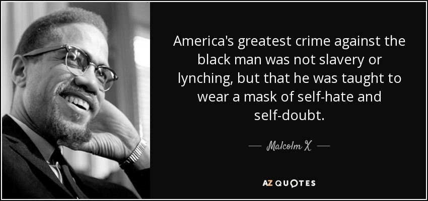 America's greatest crime against the black man was not slavery or lynching, but that he was taught to wear a mask of self-hate and self-doubt. - Malcolm X