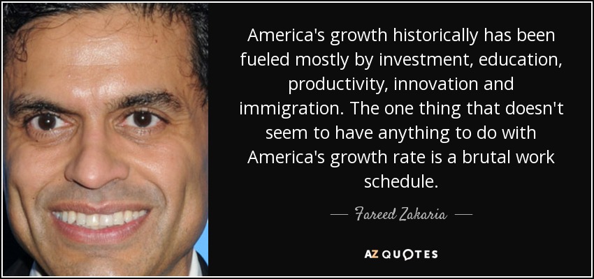 America's growth historically has been fueled mostly by investment, education, productivity, innovation and immigration. The one thing that doesn't seem to have anything to do with America's growth rate is a brutal work schedule. - Fareed Zakaria