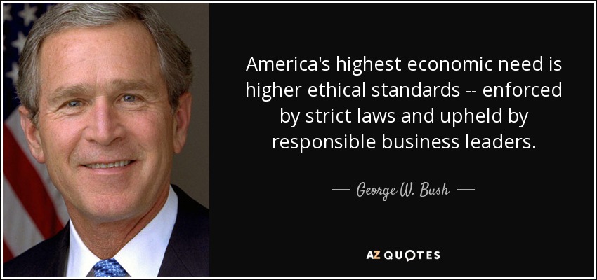 America's highest economic need is higher ethical standards -- enforced by strict laws and upheld by responsible business leaders. - George W. Bush
