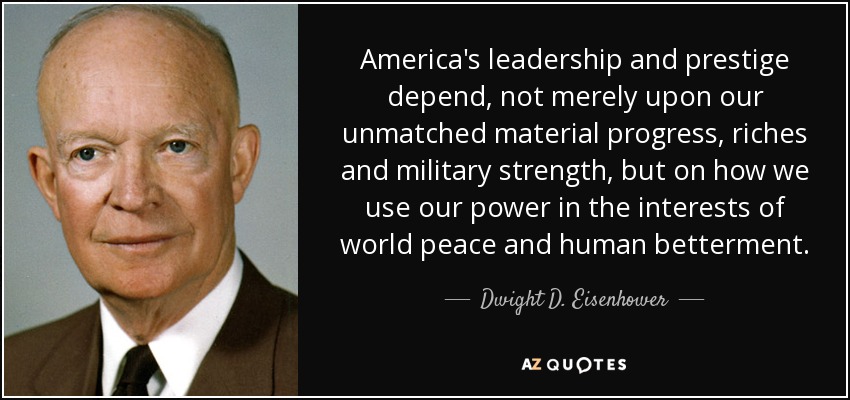 America's leadership and prestige depend, not merely upon our unmatched material progress, riches and military strength, but on how we use our power in the interests of world peace and human betterment. - Dwight D. Eisenhower