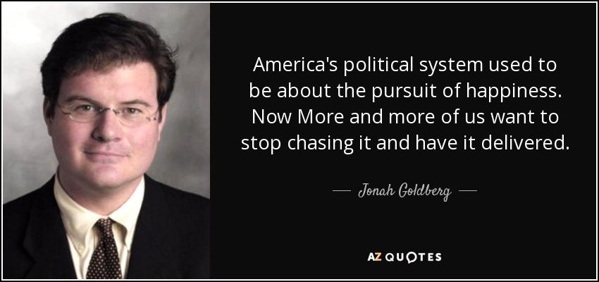 America's political system used to be about the pursuit of happiness. Now More and more of us want to stop chasing it and have it delivered. - Jonah Goldberg