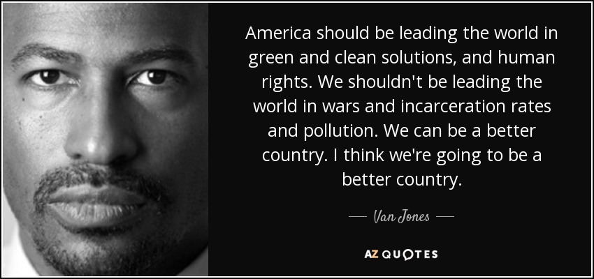America should be leading the world in green and clean solutions, and human rights. We shouldn't be leading the world in wars and incarceration rates and pollution. We can be a better country. I think we're going to be a better country. - Van Jones