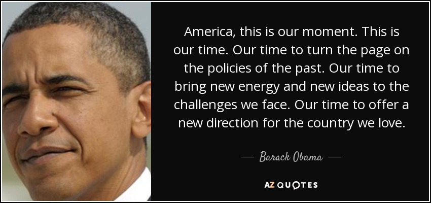 America, this is our moment. This is our time. Our time to turn the page on the policies of the past. Our time to bring new energy and new ideas to the challenges we face. Our time to offer a new direction for the country we love. - Barack Obama