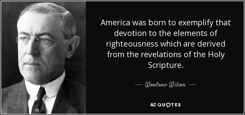 America was born to exemplify that devotion to the elements of righteousness which are derived from the revelations of the Holy Scripture. - Woodrow Wilson