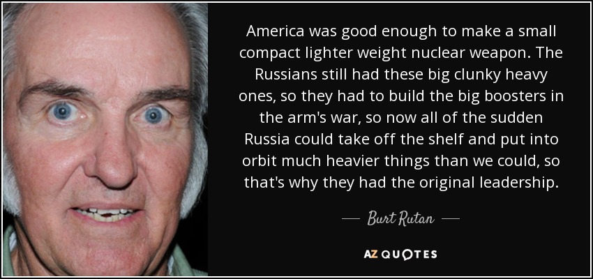 America was good enough to make a small compact lighter weight nuclear weapon. The Russians still had these big clunky heavy ones, so they had to build the big boosters in the arm's war, so now all of the sudden Russia could take off the shelf and put into orbit much heavier things than we could, so that's why they had the original leadership. - Burt Rutan