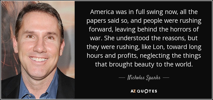 America was in full swing now, all the papers said so, and people were rushing forward, leaving behind the horrors of war. She understood the reasons, but they were rushing, like Lon, toward long hours and profits, neglecting the things that brought beauty to the world. - Nicholas Sparks
