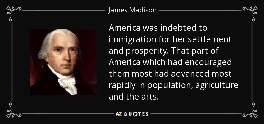 America was indebted to immigration for her settlement and prosperity. That part of America which had encouraged them most had advanced most rapidly in population, agriculture and the arts. - James Madison