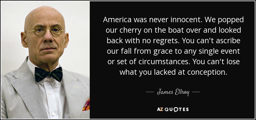 America was never innocent. We popped our cherry on the boat over and looked back with no regrets. You can't ascribe our fall from grace to any single event or set of circumstances. You can't lose what you lacked at conception. - James Ellroy