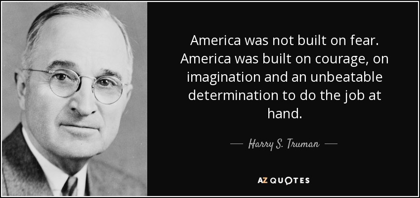 America was not built on fear. America was built on courage, on imagination and an unbeatable determination to do the job at hand. - Harry S. Truman