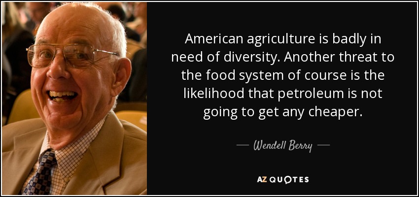 American agriculture is badly in need of diversity. Another threat to the food system of course is the likelihood that petroleum is not going to get any cheaper. - Wendell Berry