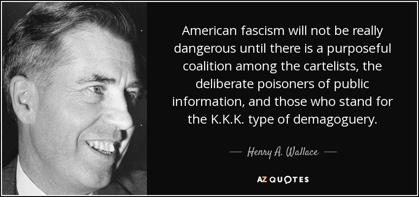 American fascism will not be really dangerous until there is a purposeful coalition among the cartelists, the deliberate poisoners of public information, and those who stand for the K.K.K. type of demagoguery. - Henry A. Wallace