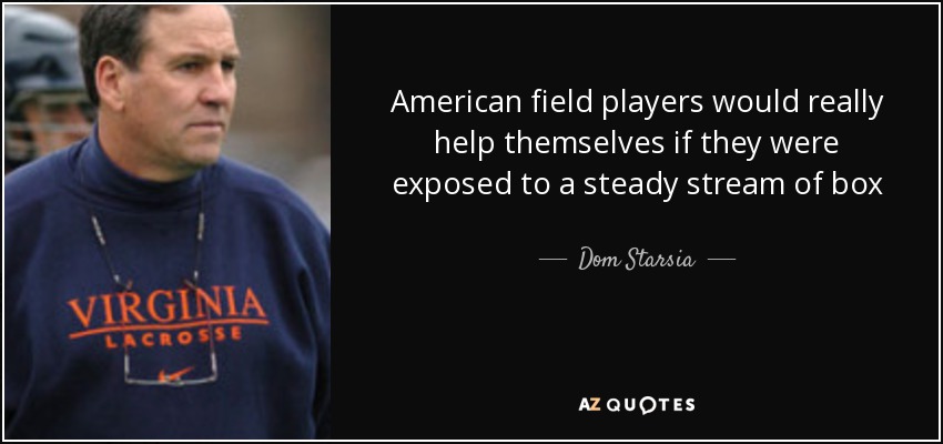 American field players would really help themselves if they were exposed to a steady stream of box experience. Box lacrosse is an extremely valuable background for a young player, we need to incorporate more of the indoor skills in to the field game. It is almost a requirement to have a top player with indoor experience on your roster right now. - Dom Starsia