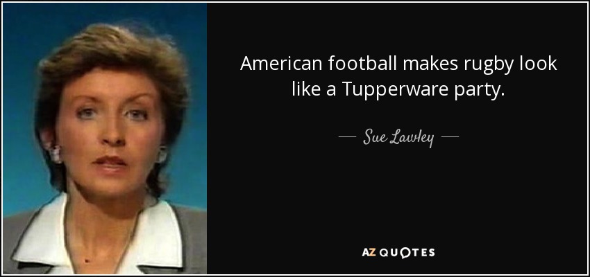 American football makes rugby look like a Tupperware party. - Sue Lawley