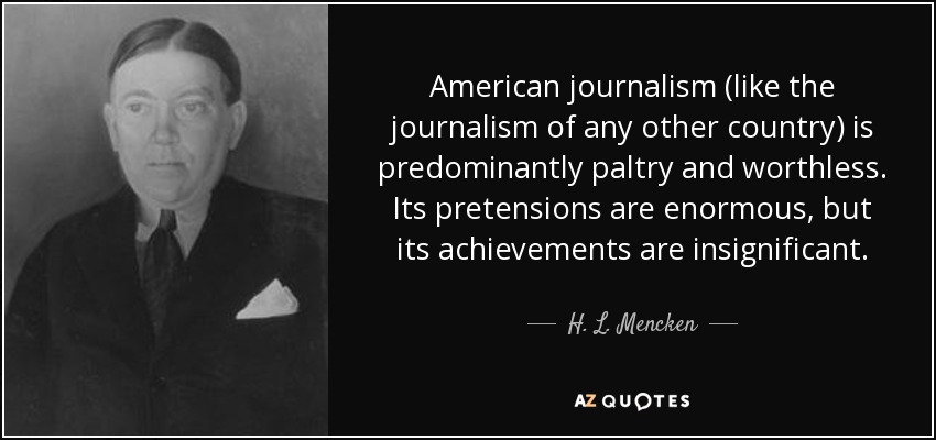 American journalism (like the journalism of any other country) is predominantly paltry and worthless. Its pretensions are enormous, but its achievements are insignificant. - H. L. Mencken