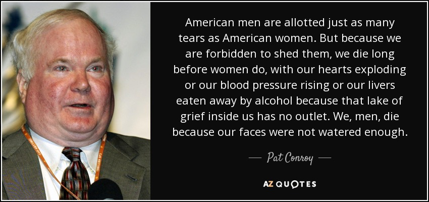 American men are allotted just as many tears as American women. But because we are forbidden to shed them, we die long before women do, with our hearts exploding or our blood pressure rising or our livers eaten away by alcohol because that lake of grief inside us has no outlet. We, men, die because our faces were not watered enough. - Pat Conroy