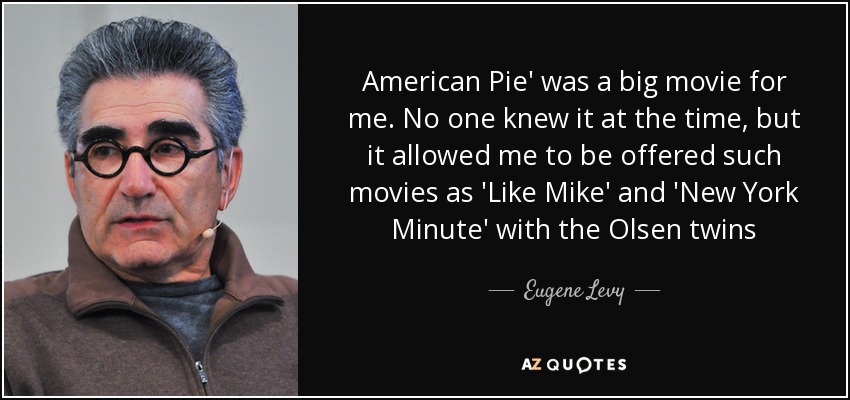American Pie' was a big movie for me. No one knew it at the time, but it allowed me to be offered such movies as 'Like Mike' and 'New York Minute' with the Olsen twins - Eugene Levy
