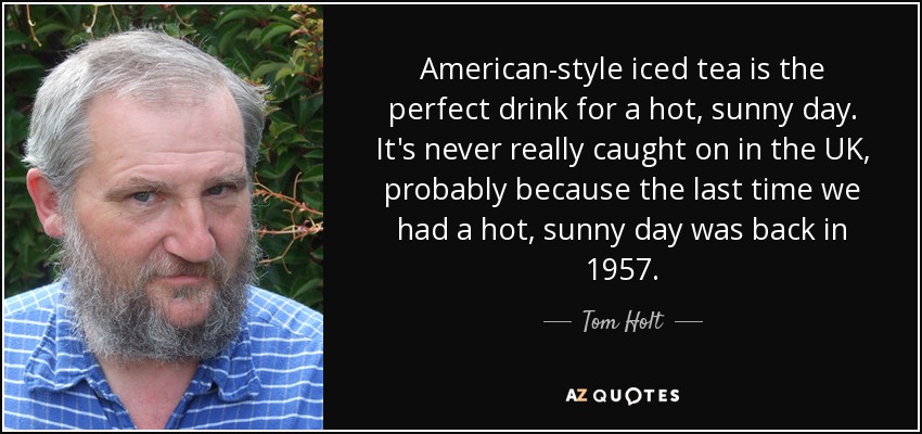 American-style iced tea is the perfect drink for a hot, sunny day. It's never really caught on in the UK, probably because the last time we had a hot, sunny day was back in 1957. - Tom Holt
