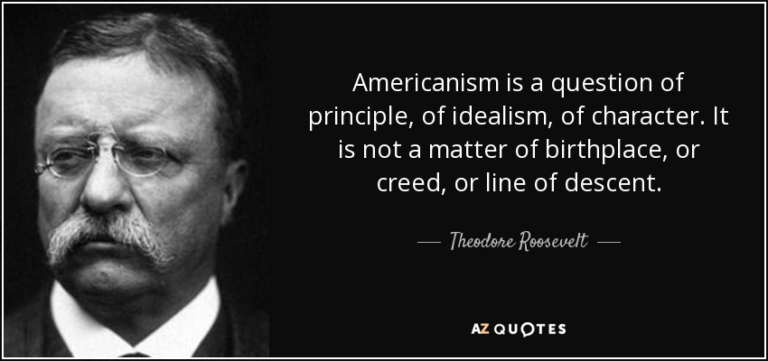 Americanism is a question of principle, of idealism, of character. It is not a matter of birthplace, or creed, or line of descent. - Theodore Roosevelt