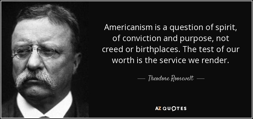 Americanism is a question of spirit, of conviction and purpose, not creed or birthplaces. The test of our worth is the service we render. - Theodore Roosevelt