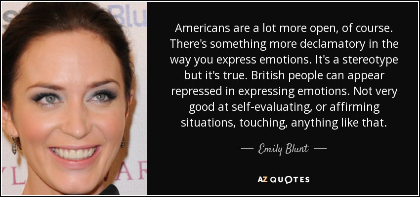 Americans are a lot more open, of course. There's something more declamatory in the way you express emotions. It's a stereotype but it's true. British people can appear repressed in expressing emotions. Not very good at self-evaluating, or affirming situations, touching, anything like that. - Emily Blunt