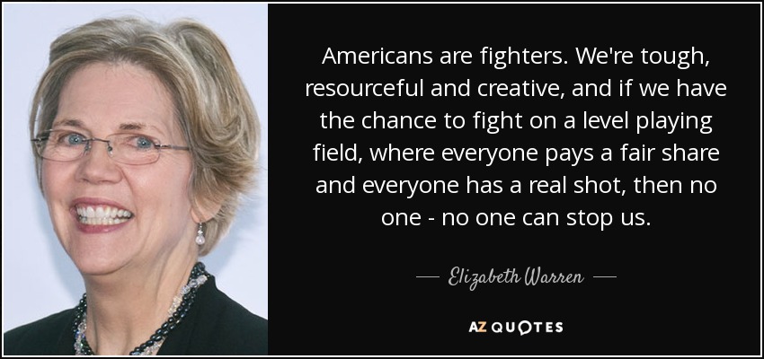 Americans are fighters. We're tough, resourceful and creative, and if we have the chance to fight on a level playing field, where everyone pays a fair share and everyone has a real shot, then no one - no one can stop us. - Elizabeth Warren
