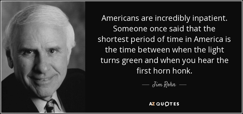 Americans are incredibly inpatient. Someone once said that the shortest period of time in America is the time between when the light turns green and when you hear the first horn honk. - Jim Rohn