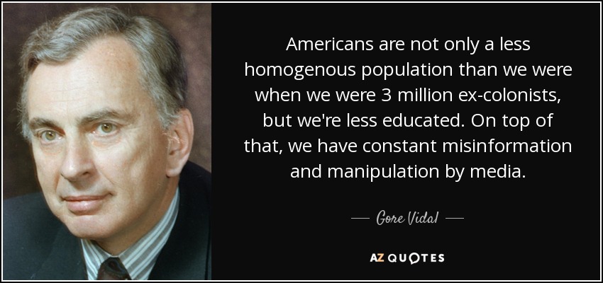 Americans are not only a less homogenous population than we were when we were 3 million ex-colonists, but we're less educated. On top of that, we have constant misinformation and manipulation by media. - Gore Vidal