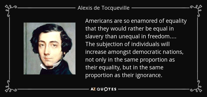 Americans are so enamored of equality that they would rather be equal in slavery than unequal in freedom.... The subjection of individuals will increase amongst democratic nations, not only in the same proportion as their equality, but in the same proportion as their ignorance. - Alexis de Tocqueville