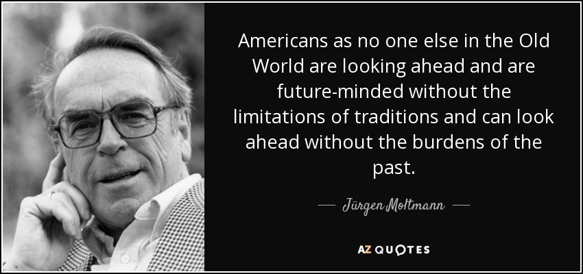 Americans as no one else in the Old World are looking ahead and are future-minded without the limitations of traditions and can look ahead without the burdens of the past. - Jürgen Moltmann