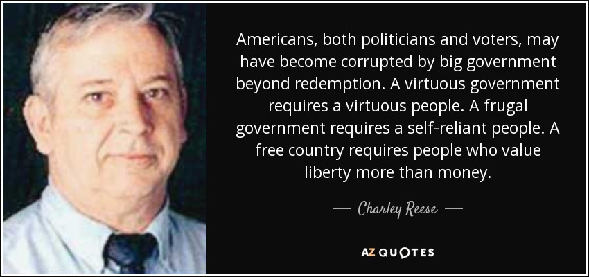 Americans, both politicians and voters, may have become corrupted by big government beyond redemption. A virtuous government requires a virtuous people. A frugal government requires a self-reliant people. A free country requires people who value liberty more than money. - Charley Reese
