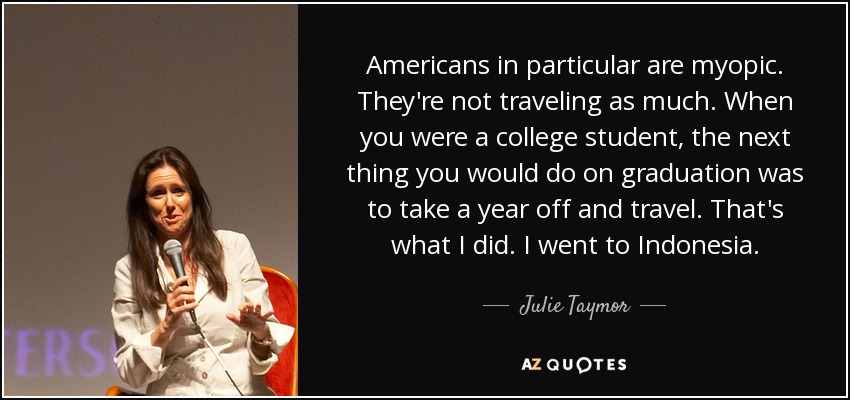 Americans in particular are myopic. They're not traveling as much. When you were a college student, the next thing you would do on graduation was to take a year off and travel. That's what I did. I went to Indonesia. - Julie Taymor