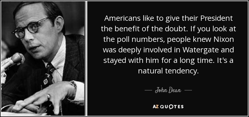 Americans like to give their President the benefit of the doubt. If you look at the poll numbers, people knew Nixon was deeply involved in Watergate and stayed with him for a long time. It's a natural tendency. - John Dean