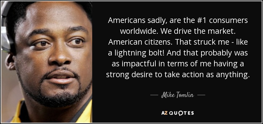 Americans sadly, are the #1 consumers worldwide. We drive the market. American citizens. That struck me - like a lightning bolt! And that probably was as impactful in terms of me having a strong desire to take action as anything. - Mike Tomlin